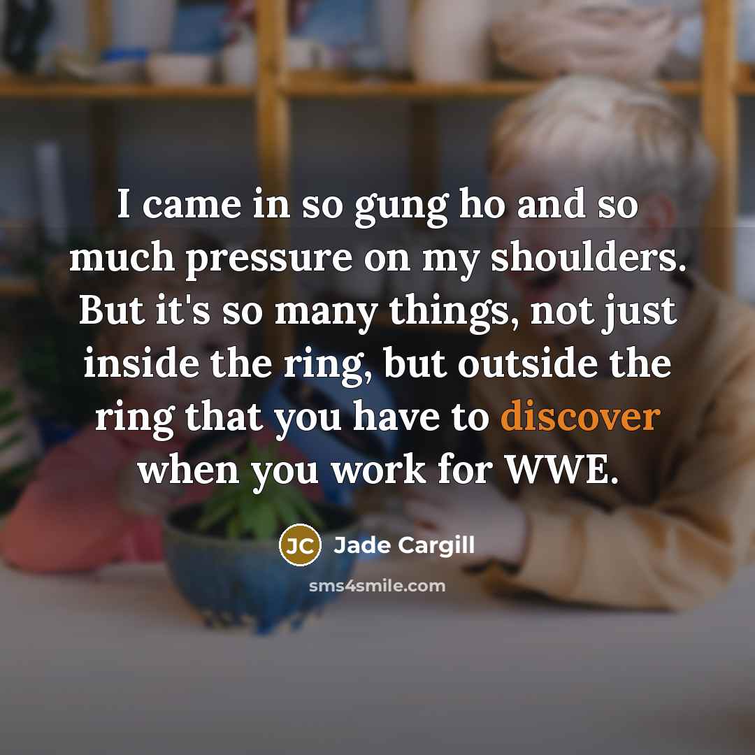“I came in so gung ho and so much pressure on my shoulders. But it's so many things, not just inside the ring, but outside the ring that you have to discover when you work for WWE.” quote by Jade Cargill