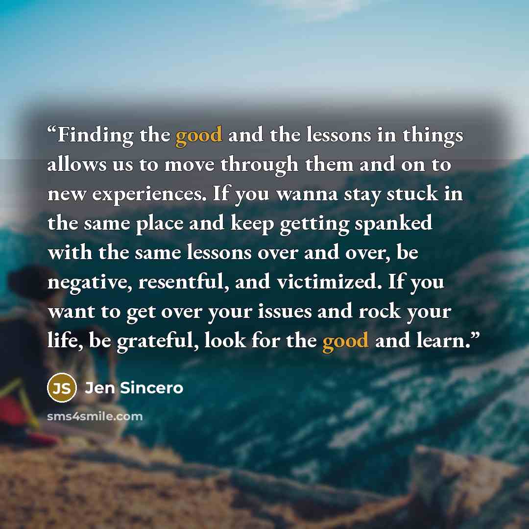 “Finding the good and the lessons in things allows us to move through them and on to new experiences. If you wanna stay stuck in the same place and keep getting spanked with the same lessons over and over, be negative, resentful, and victimized. If you want to get over your issues and rock your…” quote by Jen Sincero