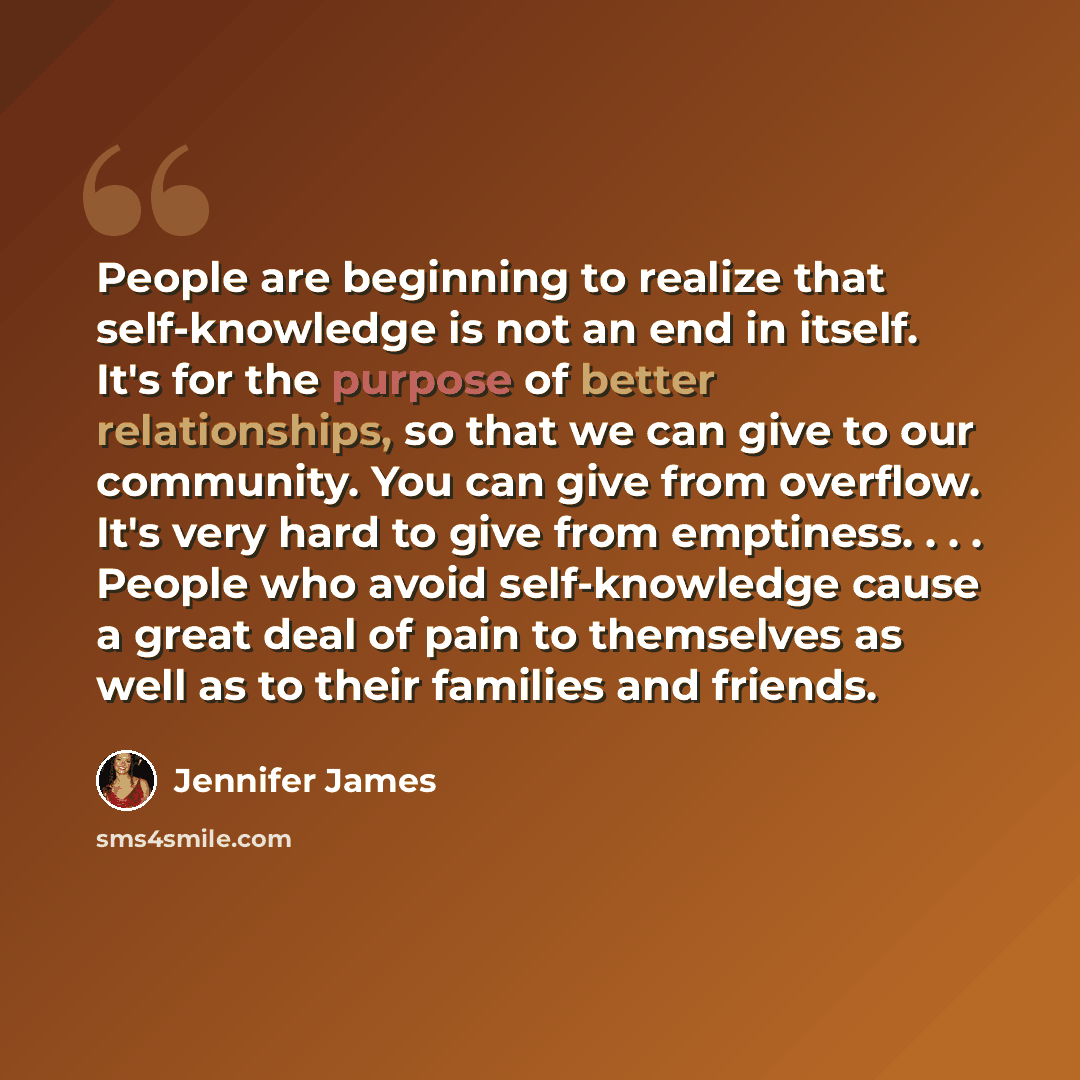 “People are beginning to realize that self-knowledge is not an end in itself. It's for the purpose of better relationships, so that we can give to our community. You can give from overflow. It's very hard to give from emptiness. . . . People who avoid self-knowledge cause a great deal of pain to…” quote by Jennifer James