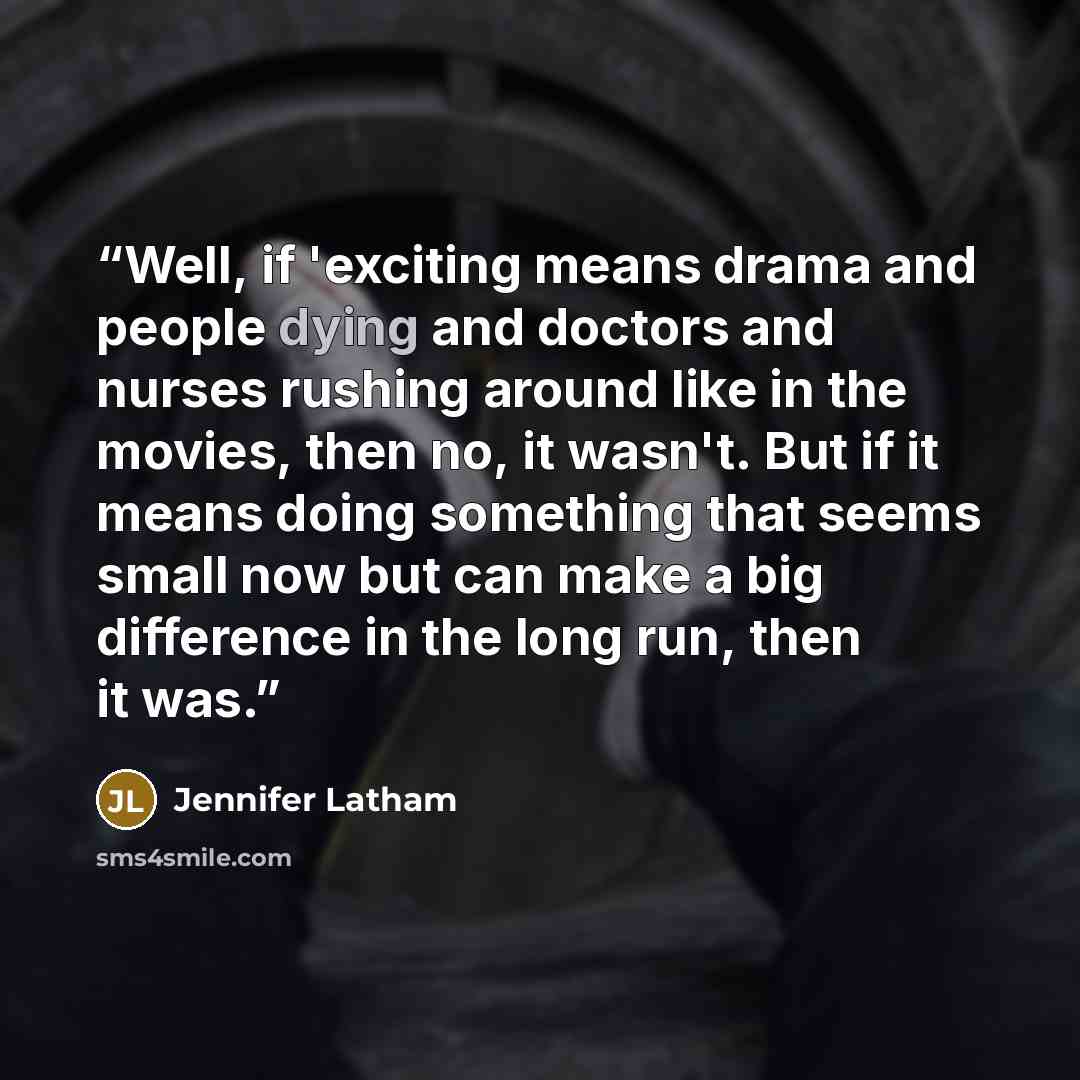 “Well, if 'exciting means drama and people dying and doctors and nurses rushing around like in the movies, then no, it wasn't. But if it means doing something that seems small now but can make a big difference in the long run, then it was.” quote by Jennifer Latham