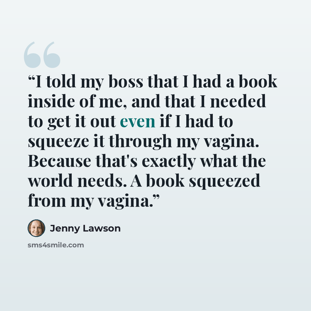 “I told my boss that I had a book inside of me, and that I needed to get it out even if I had to squeeze it through my vagina. Because that's exactly what the world needs. A book squeezed from my vagina.” quote by Jenny Lawson