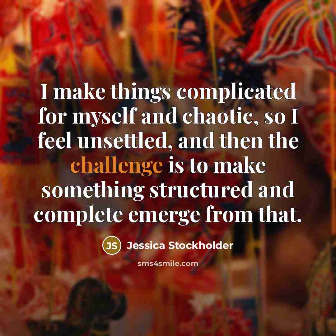 “I make things complicated for myself and chaotic, so I feel unsettled, and then the challenge is to make something structured and complete emerge from that.” quote by Jessica Stockholder