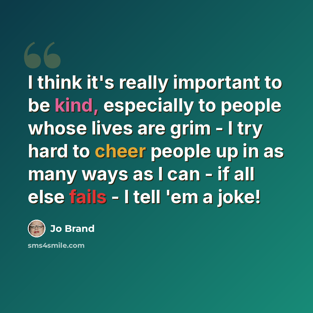 “I think it's really important to be kind, especially to people whose lives are grim - I try hard to cheer people up in as many ways as I can - if all else fails - I tell 'em a joke!” quote by Jo Brand