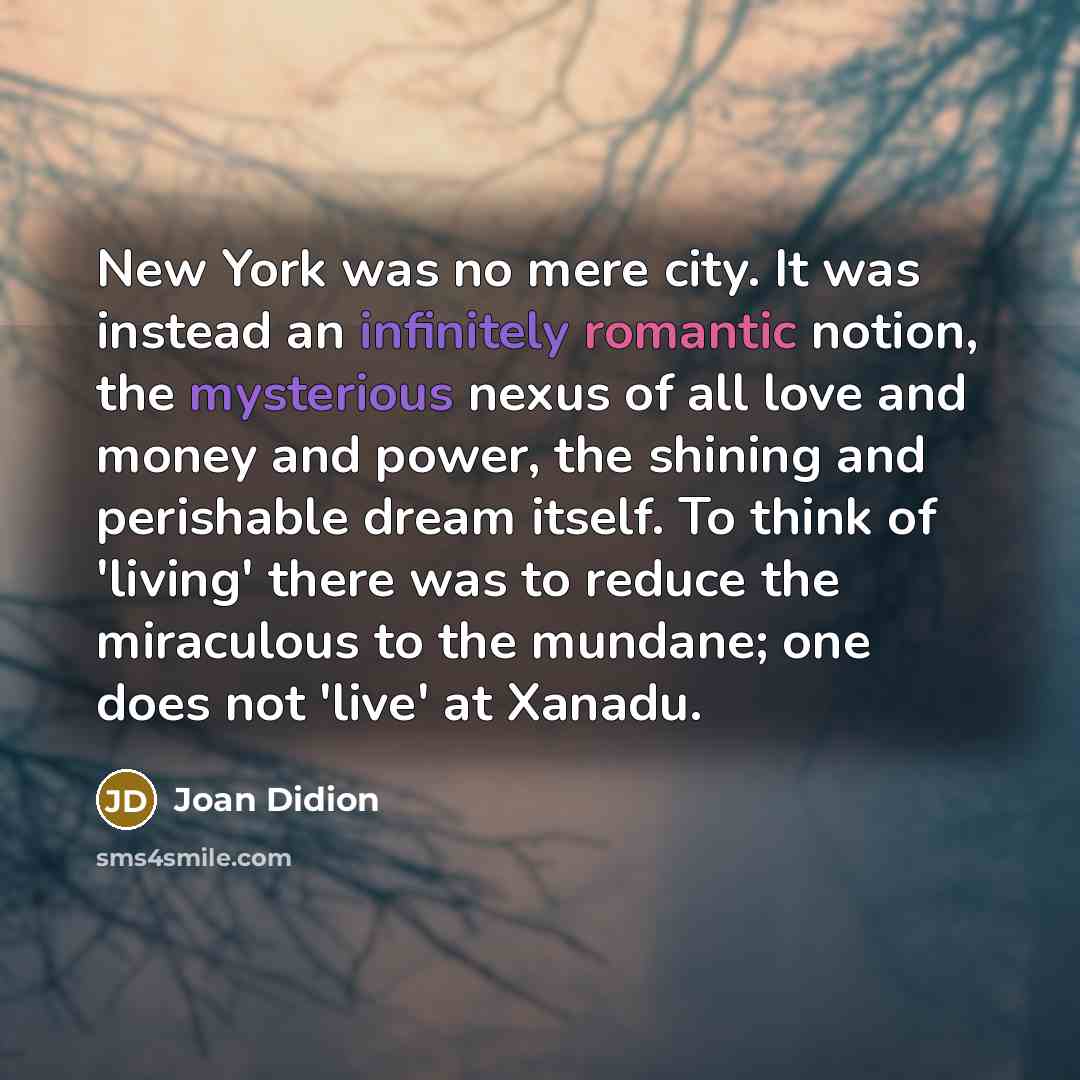 “New York was no mere city. It was instead an infinitely romantic notion, the mysterious nexus of all love and money and power, the shining and perishable dream itself. To think of 'living' there was to reduce the miraculous to the mundane; one does not 'live' at Xanadu.” quote by Joan Didion