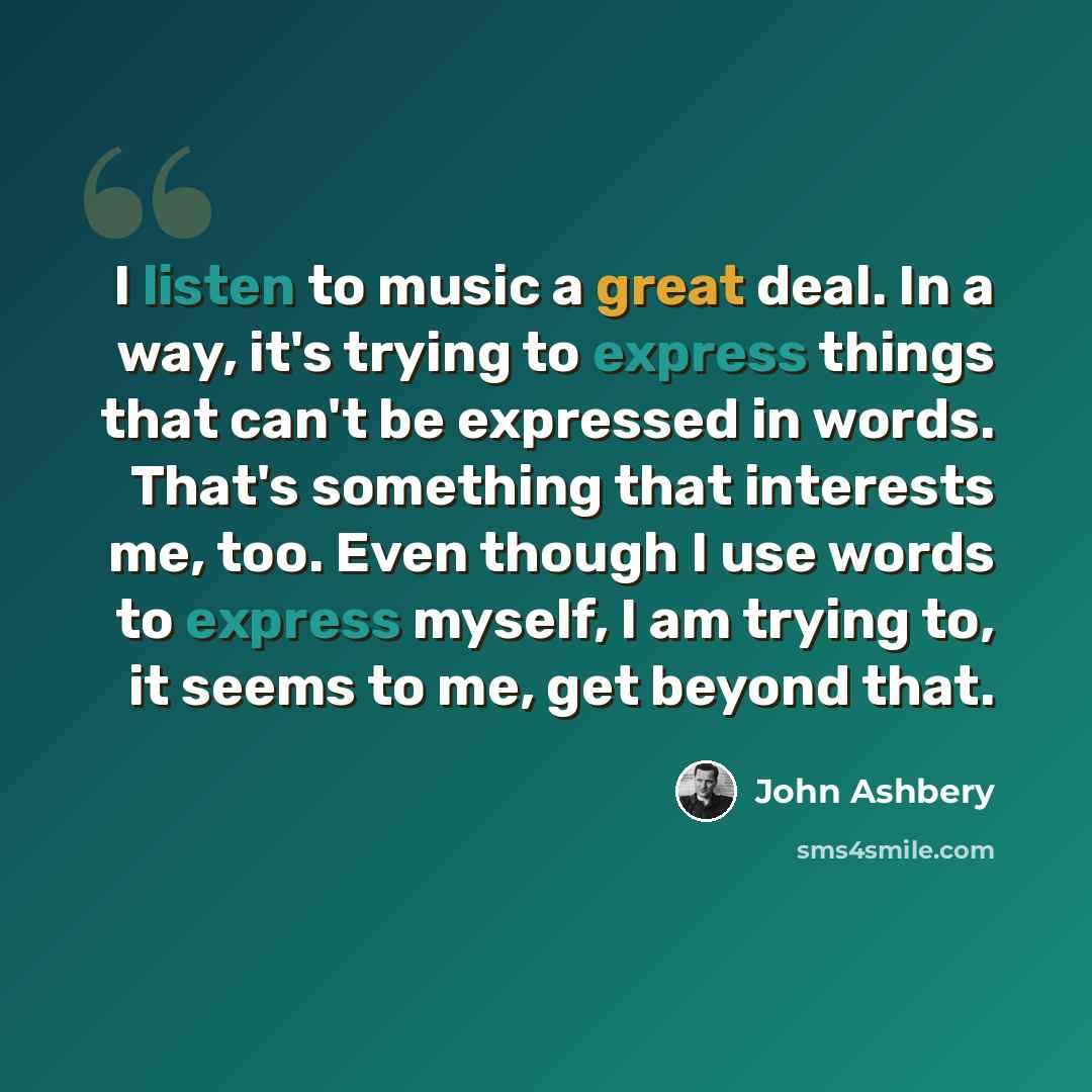 “I listen to music a great deal. In a way, it's trying to express things that can't be expressed in words. That's something that interests me, too. Even though I use words to express myself, I am trying to, it seems to me, get beyond that.” quote by John Ashbery