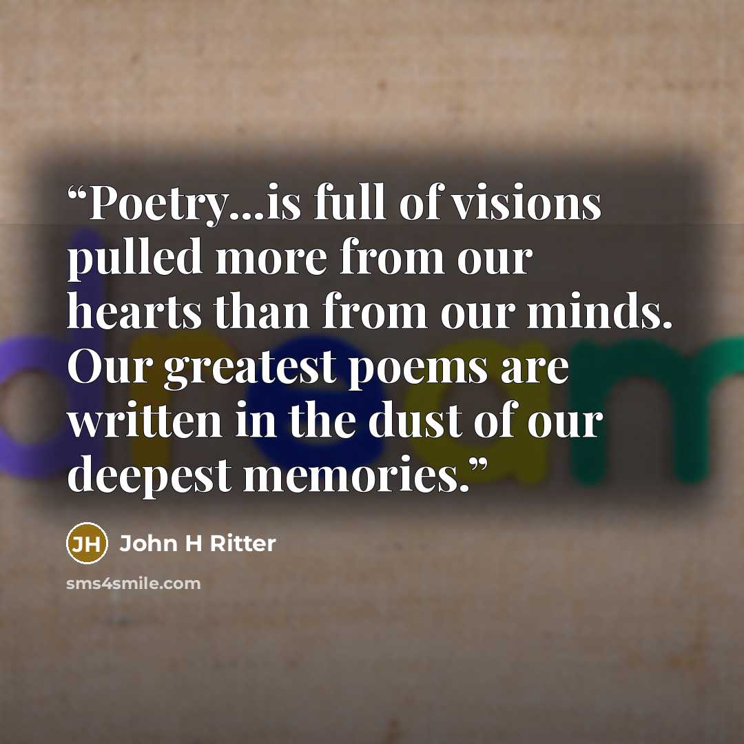 “Poetry...is full of visions pulled more from our hearts than from our minds. Our greatest poems are written in the dust of our deepest memories.” quote by John H Ritter