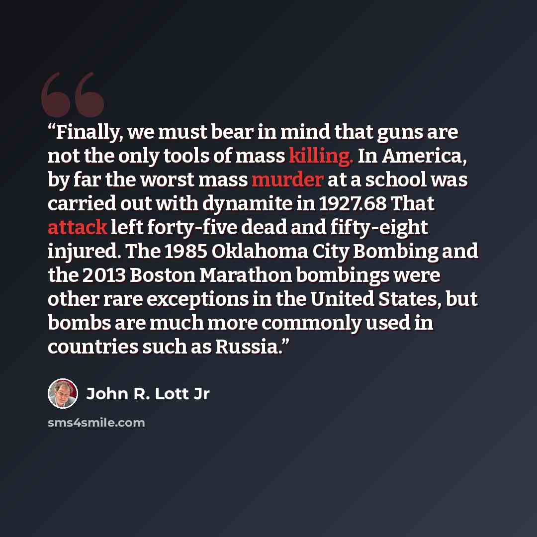 “Finally, we must bear in mind that guns are not the only tools of mass killing. In America, by far the worst mass murder at a school was carried out with dynamite in 1927.68 That attack left forty-five dead and fifty-eight injured. The 1985 Oklahoma City Bombing and the 2013 Boston Marathon…” quote by John R. Lott Jr