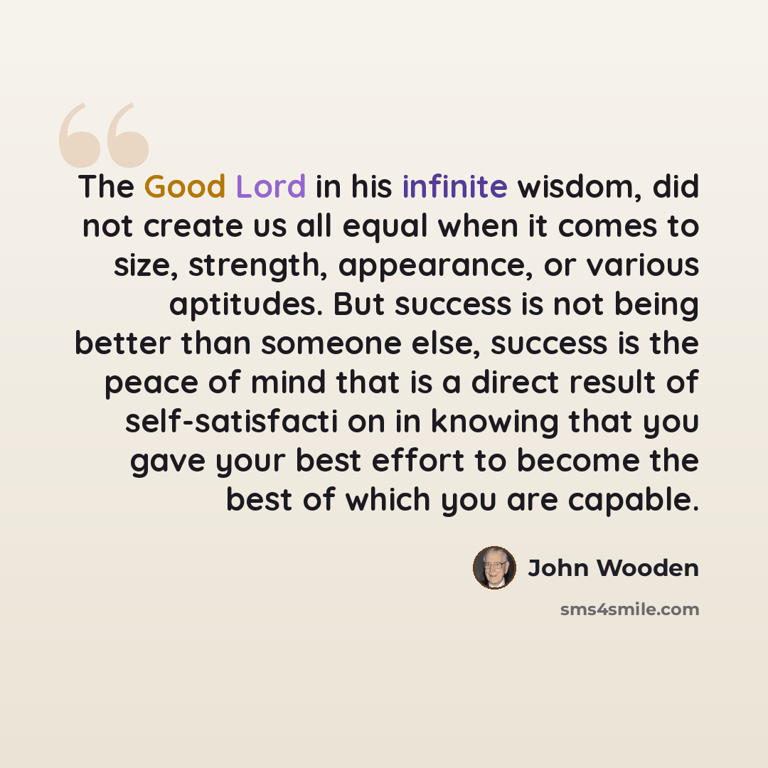 “The Good Lord in his infinite wisdom, did not create us all equal when it comes to size, strength, appearance, or various aptitudes. But success is not being better than someone else, success is the peace of mind that is a direct result of self-satisfacti on in knowing that you gave your best…” quote by John Wooden