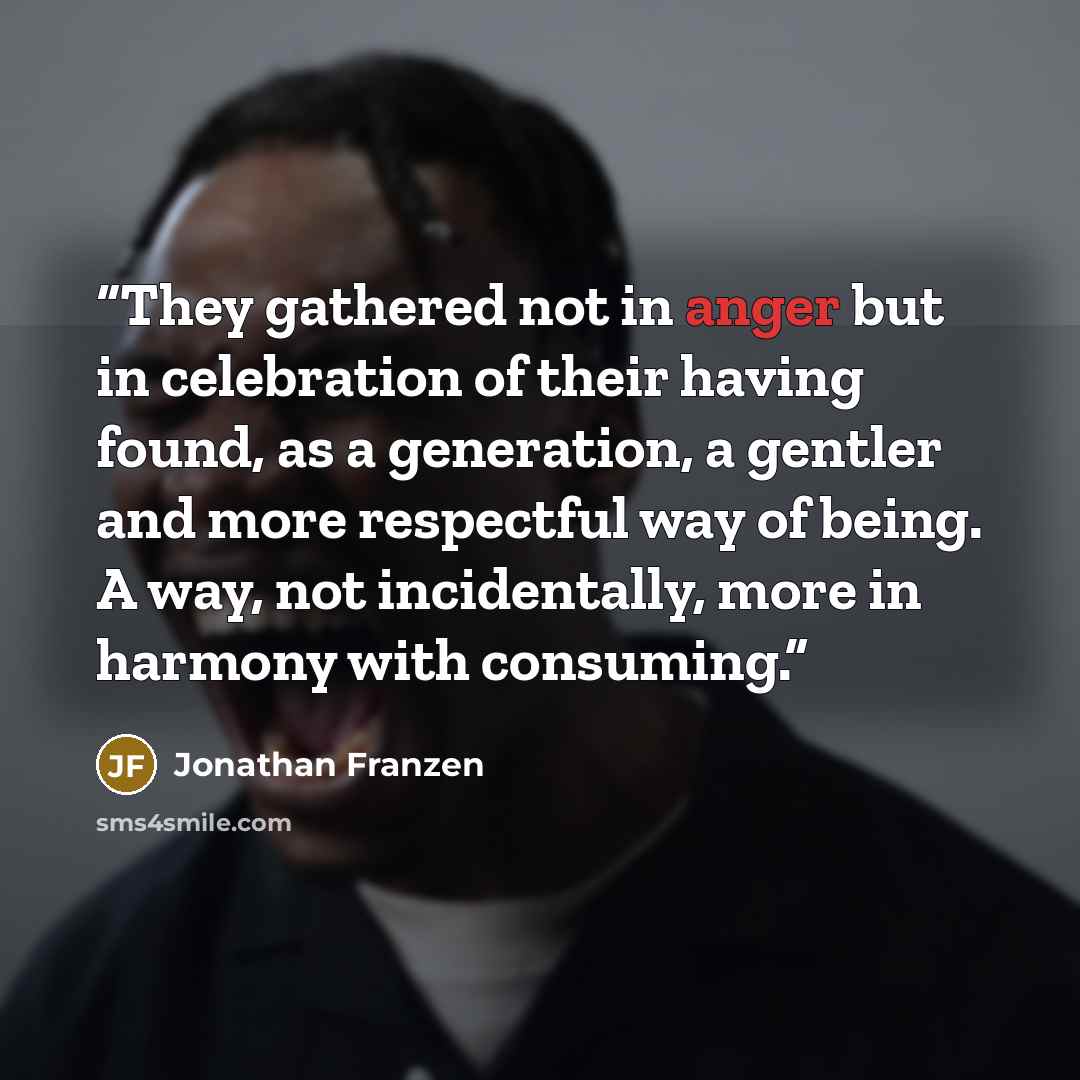 “They gathered not in anger but in celebration of their having found, as a generation, a gentler and more respectful way of being. A way, not incidentally, more in harmony with consuming.” quote by Jonathan Franzen