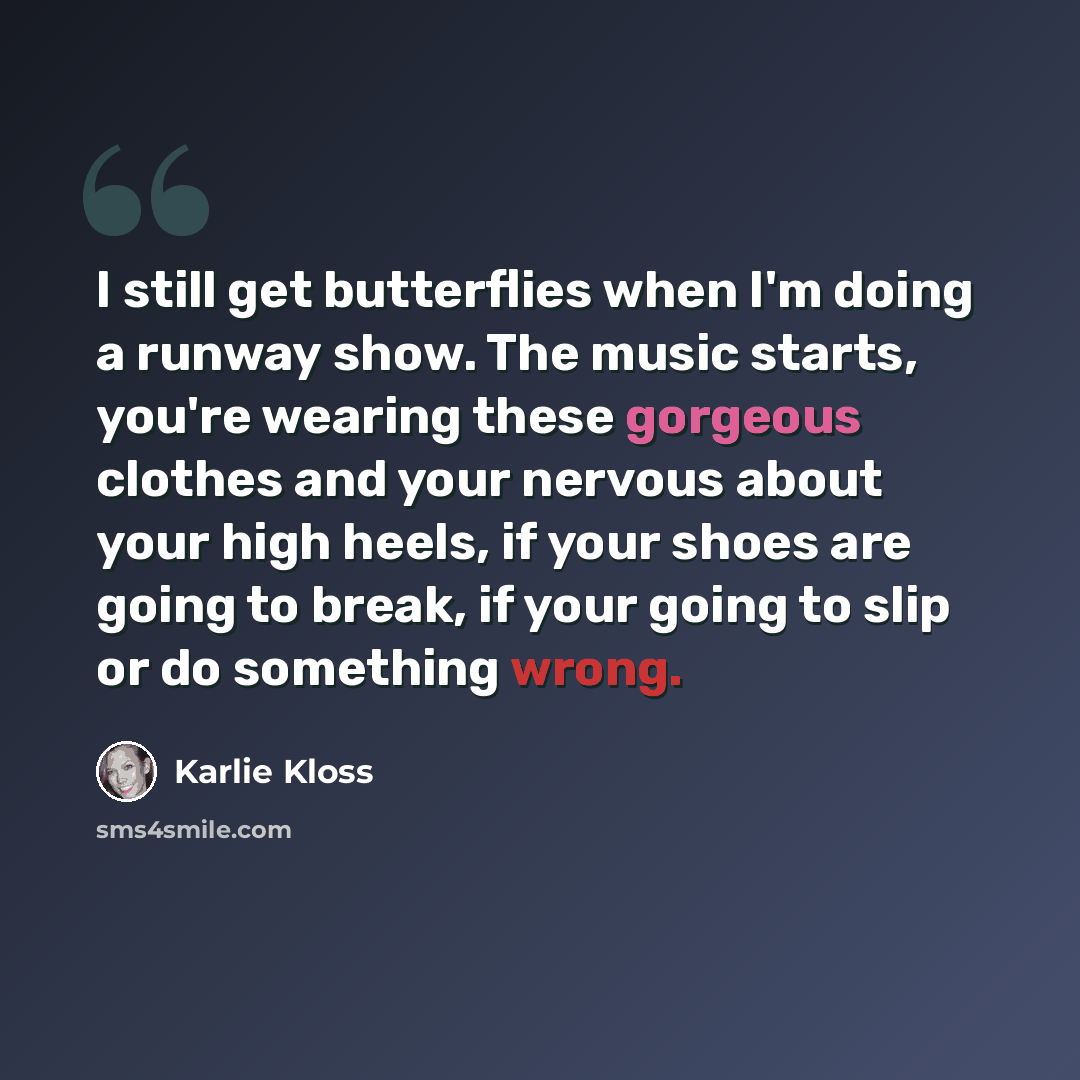 “I still get butterflies when I'm doing a runway show. The music starts, you're wearing these gorgeous clothes and your nervous about your high heels, if your shoes are going to break, if your going to slip or do something wrong.” quote by Karlie Kloss