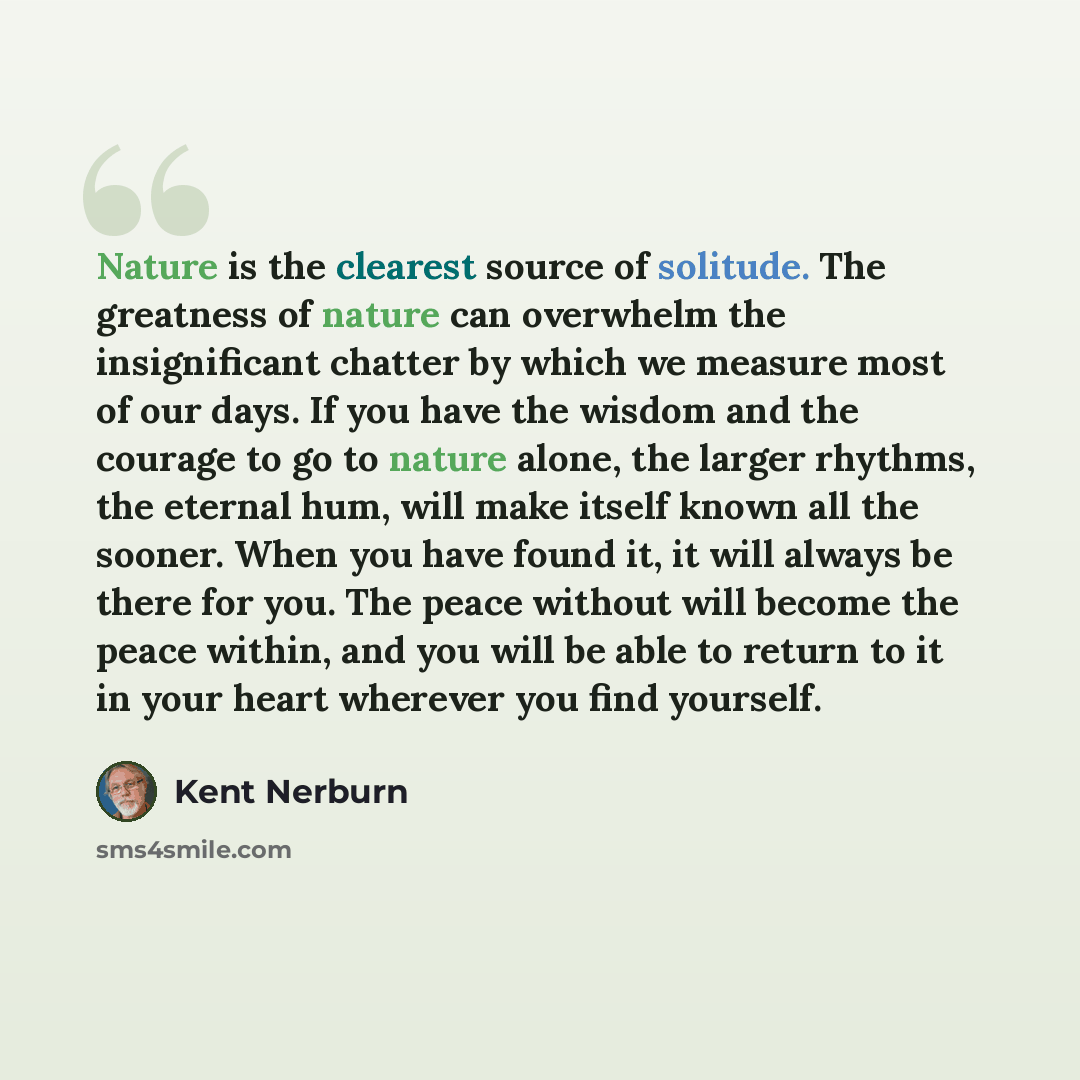 “Nature is the clearest source of solitude. The greatness of nature can overwhelm the insignificant chatter by which we measure most of our days. If you have the wisdom and the courage to go to nature alone, the larger rhythms, the eternal hum, will make itself known all the sooner. When you have…” quote by Kent Nerburn