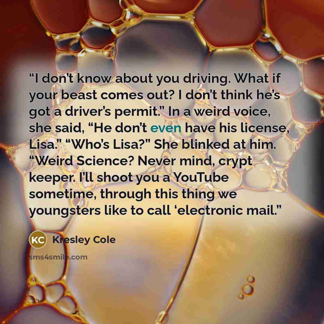 “I don’t know about you driving. What if your beast comes out? I don’t think he’s got a driver’s permit.” In a weird voice, she said, “He don’t even have his license, Lisa.” “Who’s Lisa?” She blinked at him. “Weird Science? Never mind, crypt keeper. I’ll shoot you a YouTube sometime, through this…” quote by Kresley Cole