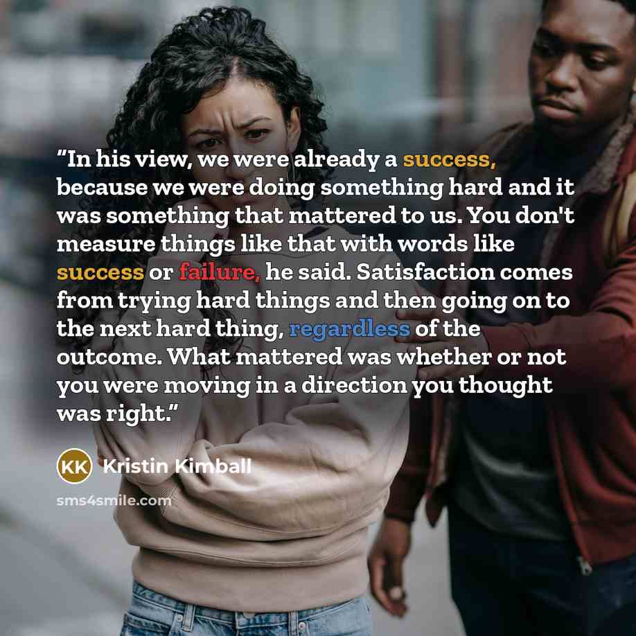 “In his view, we were already a success, because we were doing something hard and it was something that mattered to us. You don't measure things like that with words like success or failure, he said. Satisfaction comes from trying hard things and then going on to the next hard thing, regardless of…” quote by Kristin Kimball