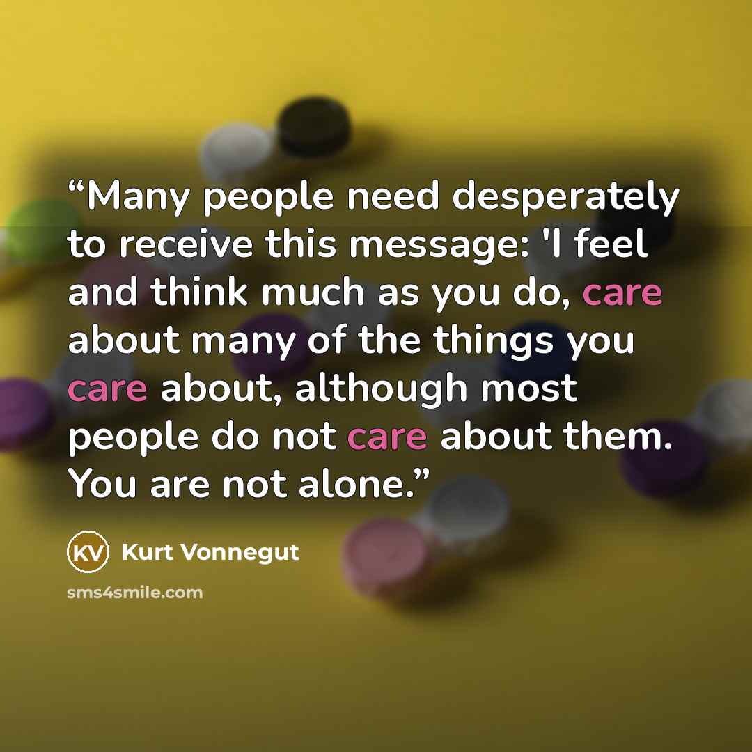 “Many people need desperately to receive this message: 'I feel and think much as you do, care about many of the things you care about, although most people do not care about them. You are not alone.” quote by Kurt Vonnegut