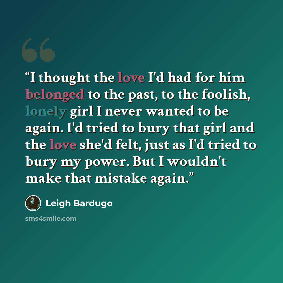 “I thought the love I'd had for him belonged to the past, to the foolish, lonely girl I never wanted to be again. I'd tried to bury that girl and the love she'd felt, just as I'd tried to bury my power. But I wouldn't make that mistake again.” quote by Leigh Bardugo