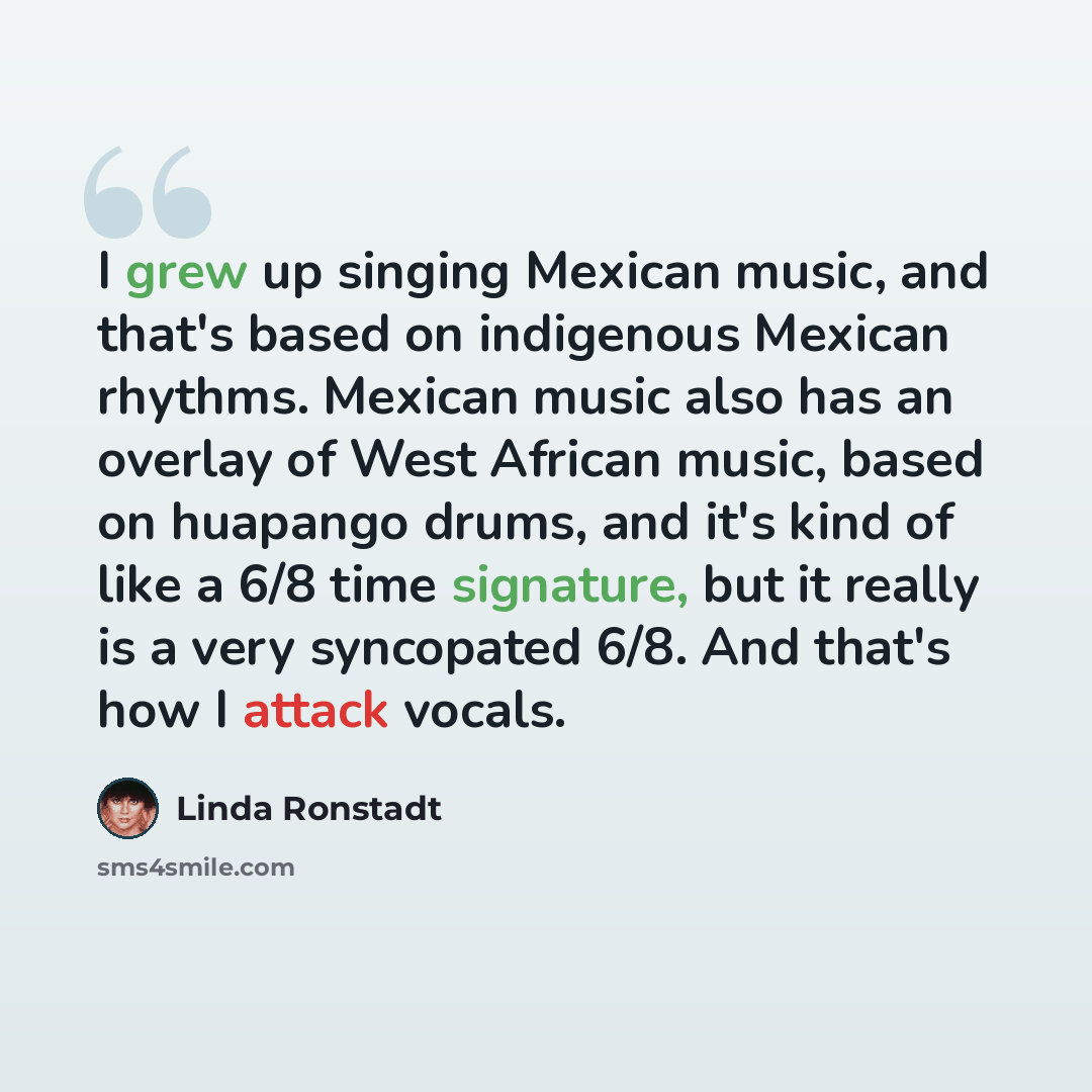 “I grew up singing Mexican music, and that's based on indigenous Mexican rhythms. Mexican music also has an overlay of West African music, based on huapango drums, and it's kind of like a 6/8 time signature, but it really is a very syncopated 6/8. And that's how I attack vocals.” quote by Linda Ronstadt