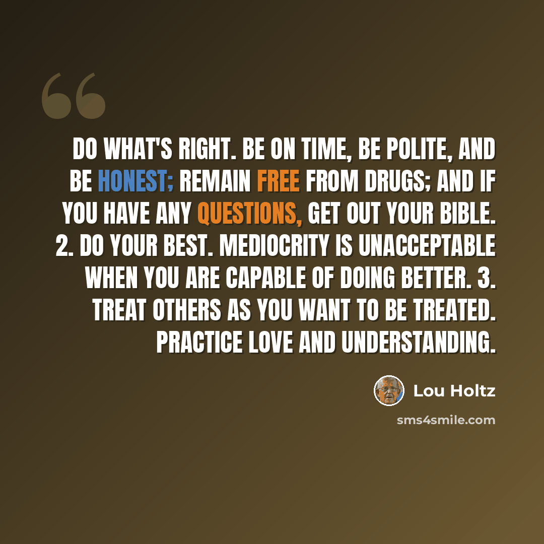 “Do what's right. Be on time, be polite, and be honest; remain free from drugs; and if you have any questions, get out your Bible. 2. Do your best. Mediocrity is unacceptable when you are capable of doing better. 3. Treat others as you want to be treated. Practice love and understanding.” quote by Lou Holtz