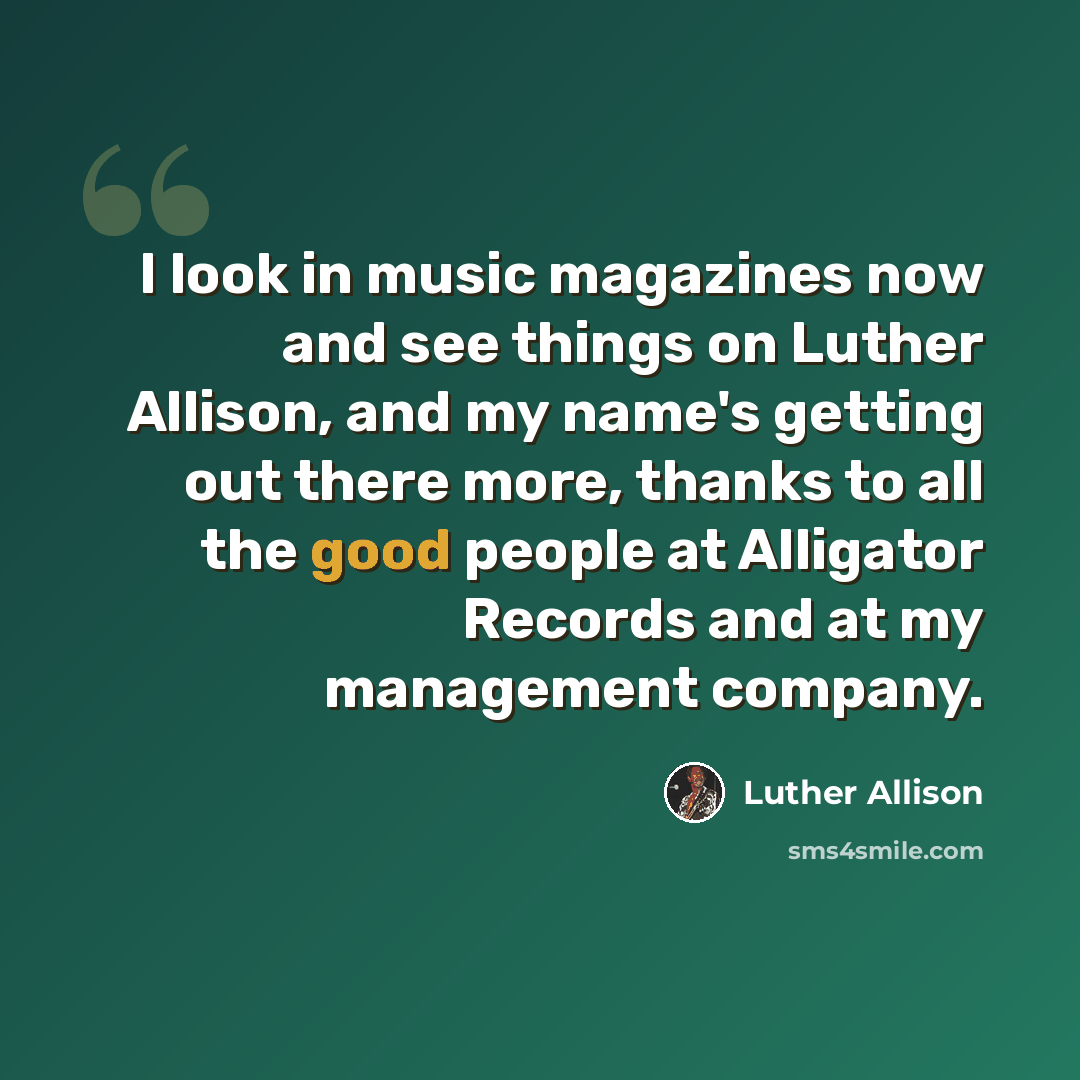 “I look in music magazines now and see things on Luther Allison, and my name's getting out there more, thanks to all the good people at Alligator Records and at my management company.” quote by Luther Allison