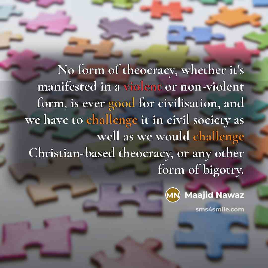 “No form of theocracy, whether it's manifested in a violent or non-violent form, is ever good for civilisation, and we have to challenge it in civil society as well as we would challenge Christian-based theocracy, or any other form of bigotry.” quote by Maajid Nawaz