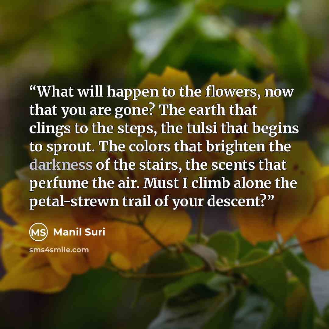 “What will happen to the flowers, now that you are gone? The earth that clings to the steps, the tulsi that begins to sprout. The colors that brighten the darkness of the stairs, the scents that perfume the air. Must I climb alone the petal-strewn trail of your descent?” quote by Manil Suri