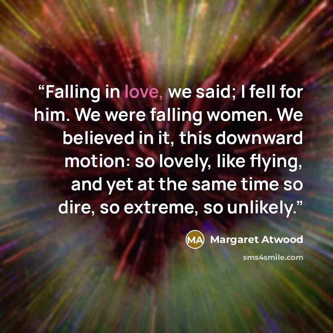 “Falling in love, we said; I fell for him. We were falling women. We believed in it, this downward motion: so lovely, like flying, and yet at the same time so dire, so extreme, so unlikely.” quote by Margaret Atwood