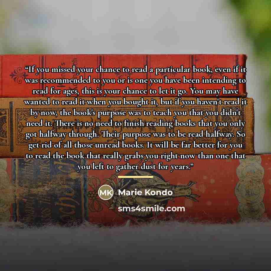 “If you missed your chance to read a particular book, even if it was recommended to you or is one you have been intending to read for ages, this is your chance to let it go. You may have wanted to read it when you bought it, but if you haven't read it by now, the book's purpose was to teach you…” quote by Marie Kondō