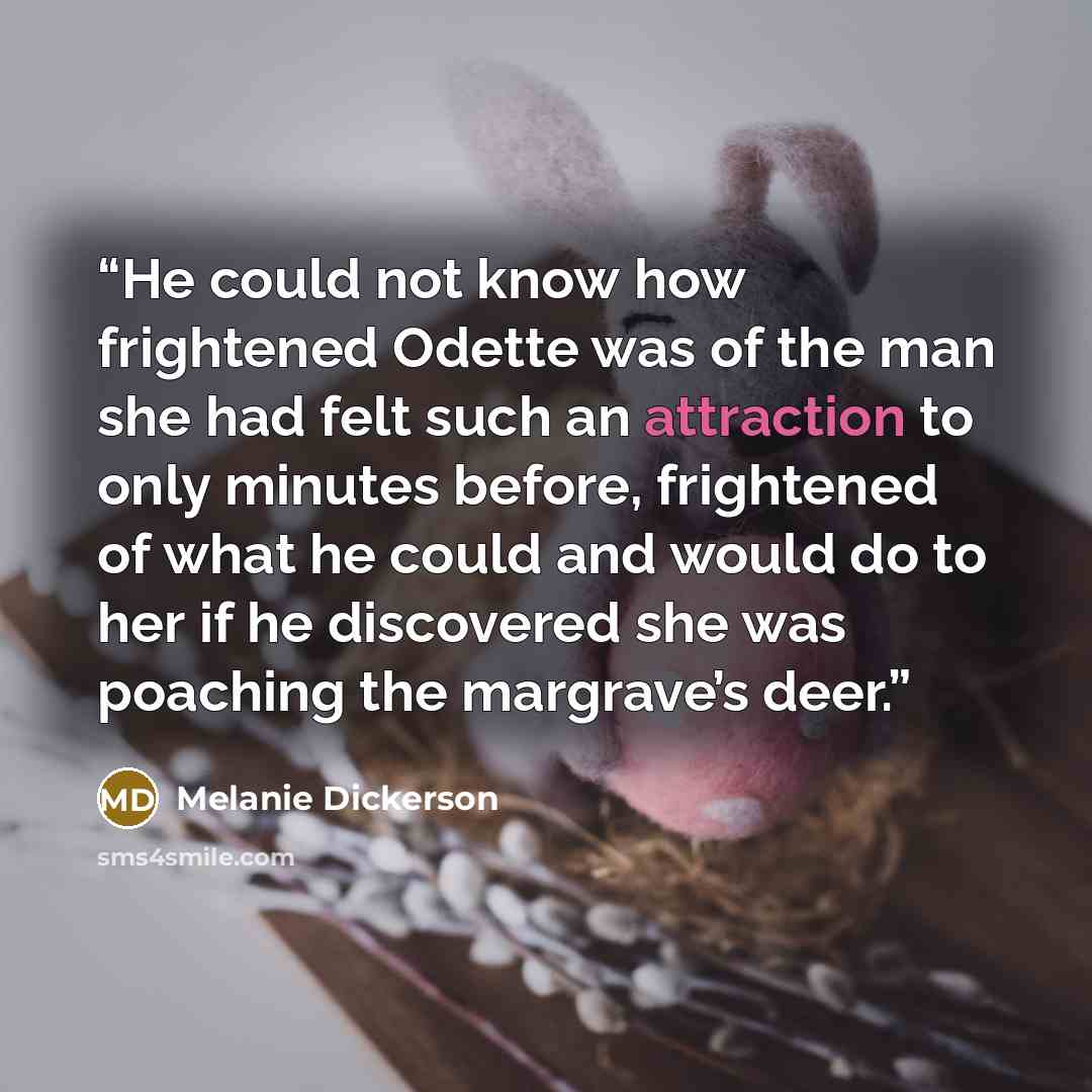 “He could not know how frightened Odette was of the man she had felt such an attraction to only minutes before, frightened of what he could and would do to her if he discovered she was poaching the margrave’s deer.” quote by Melanie Dickerson