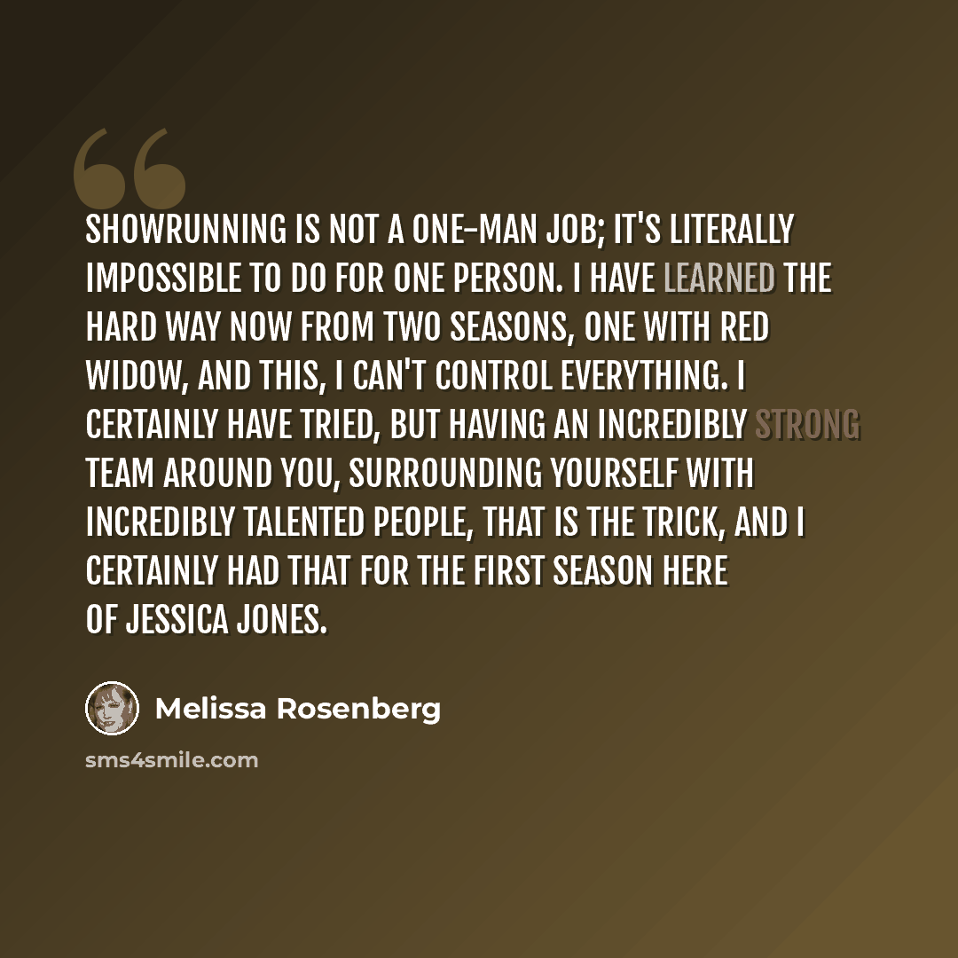 “Showrunning is not a one-man job; it's literally impossible to do for one person. I have learned the hard way now from two seasons, one with Red Widow, and this, I can't control everything. I certainly have tried, but having an incredibly strong team around you, surrounding yourself with…” quote by Melissa Rosenberg