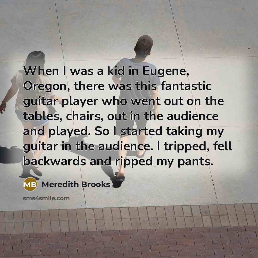 “When I was a kid in Eugene, Oregon, there was this fantastic guitar player who went out on the tables, chairs, out in the audience and played. So I started taking my guitar in the audience. I tripped, fell backwards and ripped my pants.” quote by Meredith Brooks