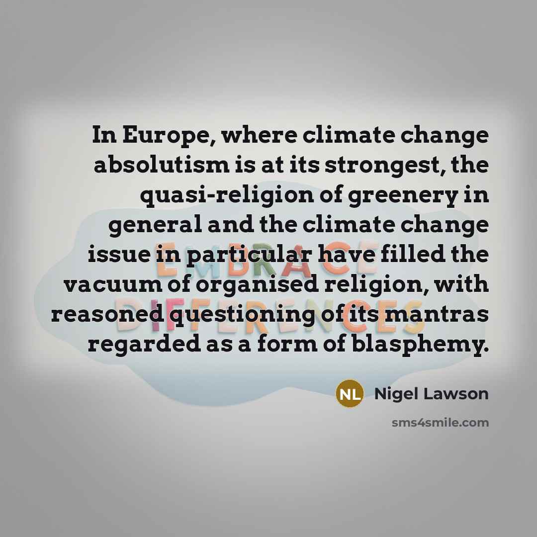 “In Europe, where climate change absolutism is at its strongest, the quasi-religion of greenery in general and the climate change issue in particular have filled the vacuum of organised religion, with reasoned questioning of its mantras regarded as a form of blasphemy.” quote by Nigel Lawson
