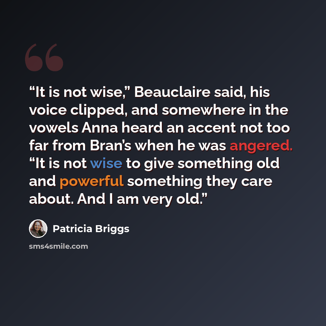 “It is not wise,” Beauclaire said, his voice clipped, and somewhere in the vowels Anna heard an accent not too far from Bran’s when he was angered. “It is not wise to give something old and powerful something they care about. And I am very old.” quote by Patricia Briggs