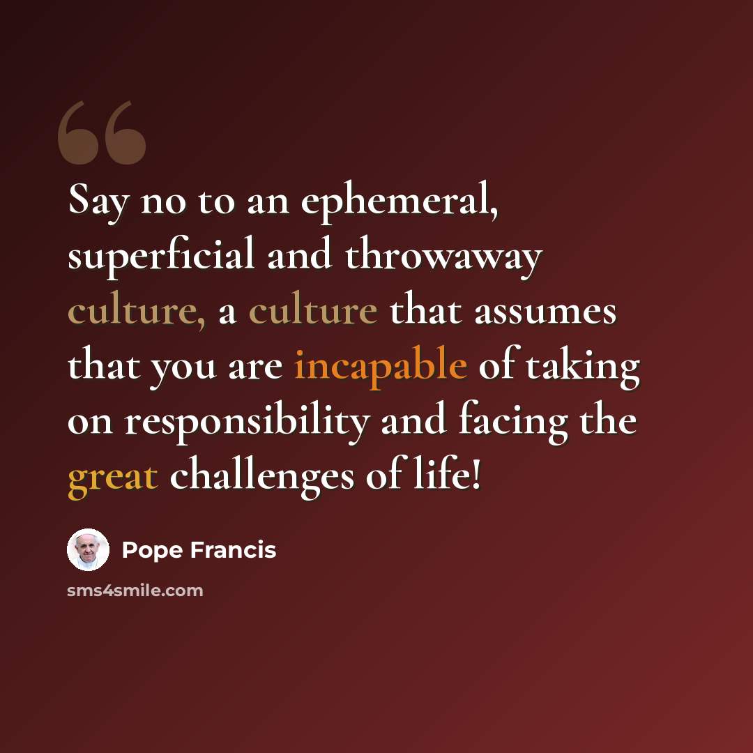 “Say no to an ephemeral, superficial and throwaway culture, a culture that assumes that you are incapable of taking on responsibility and facing the great challenges of life!” quote by Pope Francis