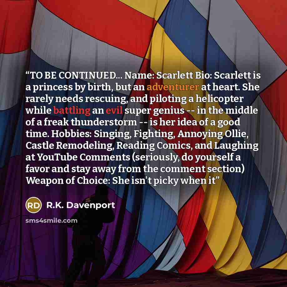 “TO BE CONTINUED... Name: Scarlett Bio: Scarlett is a princess by birth, but an adventurer at heart. She rarely needs rescuing, and piloting a helicopter while battling an evil super genius -- in the middle of a freak thunderstorm -- is her idea of a good time. Hobbies: Singing, Fighting, Annoying…” quote by R.K. Davenport