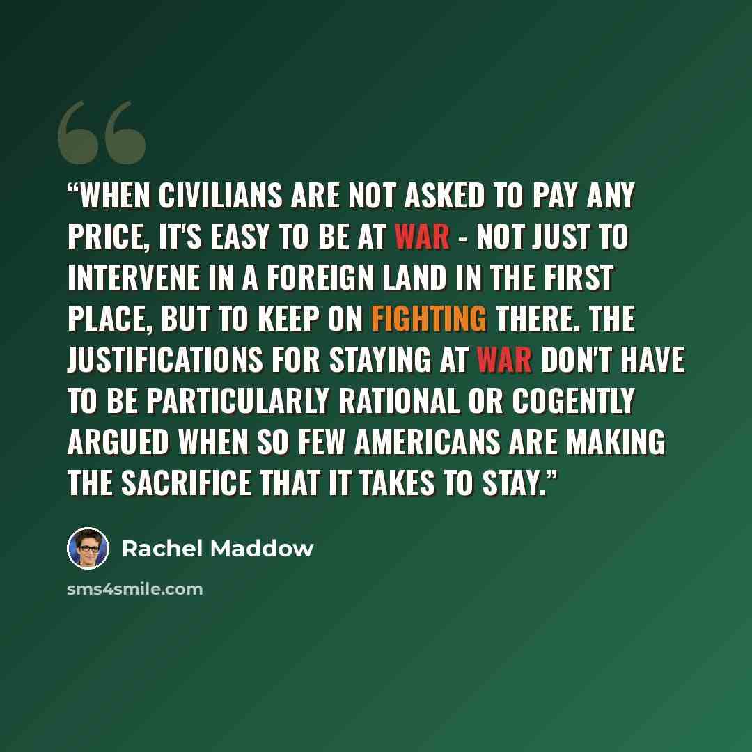 “When civilians are not asked to pay any price, it's easy to be at war - not just to intervene in a foreign land in the first place, but to keep on fighting there. The justifications for staying at war don't have to be particularly rational or cogently argued when so few Americans are making the…” quote by Rachel Maddow