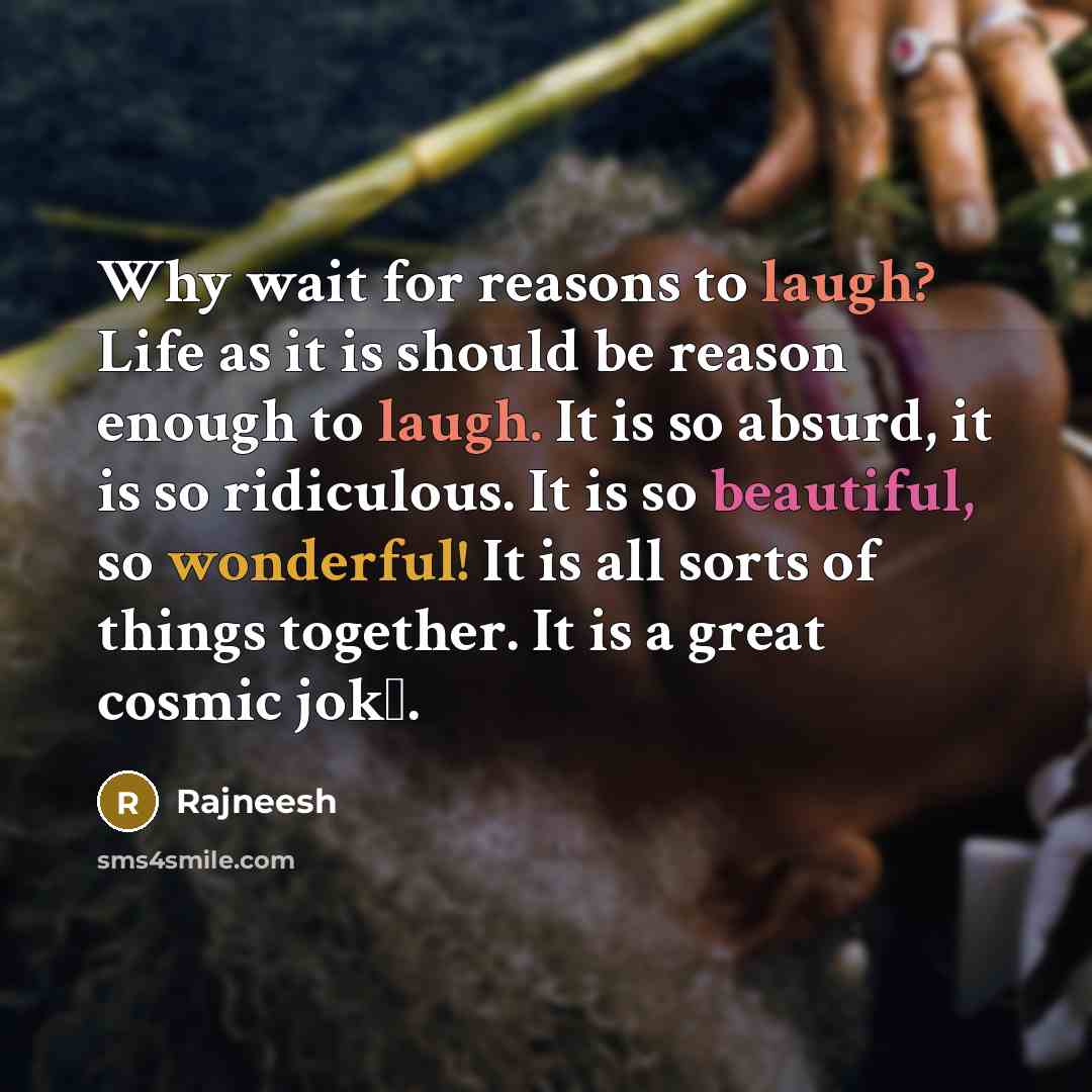 “Why wait for reasons to laugh? Life as it is should be reason enough to laugh. It is so absurd, it is so ridiculous. It is so beautiful, so wonderful! It is all sorts of things together. It is a great cosmic jokе.” quote by Rajneesh