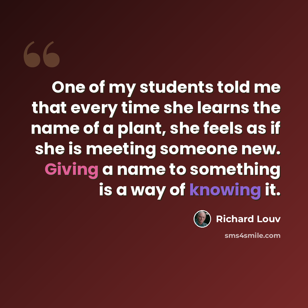 “One of my students told me that every time she learns the name of a plant, she feels as if she is meeting someone new. Giving a name to something is a way of knowing it.” quote by Richard Louv