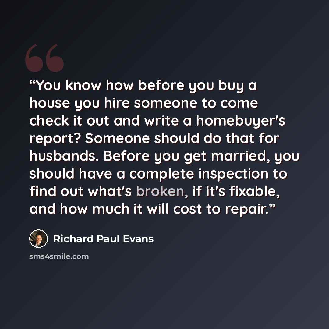 “You know how before you buy a house you hire someone to come check it out and write a homebuyer's report? Someone should do that for husbands. Before you get married, you should have a complete inspection to find out what's broken, if it's fixable, and how much it will cost to repair.” quote by Richard Paul Evans