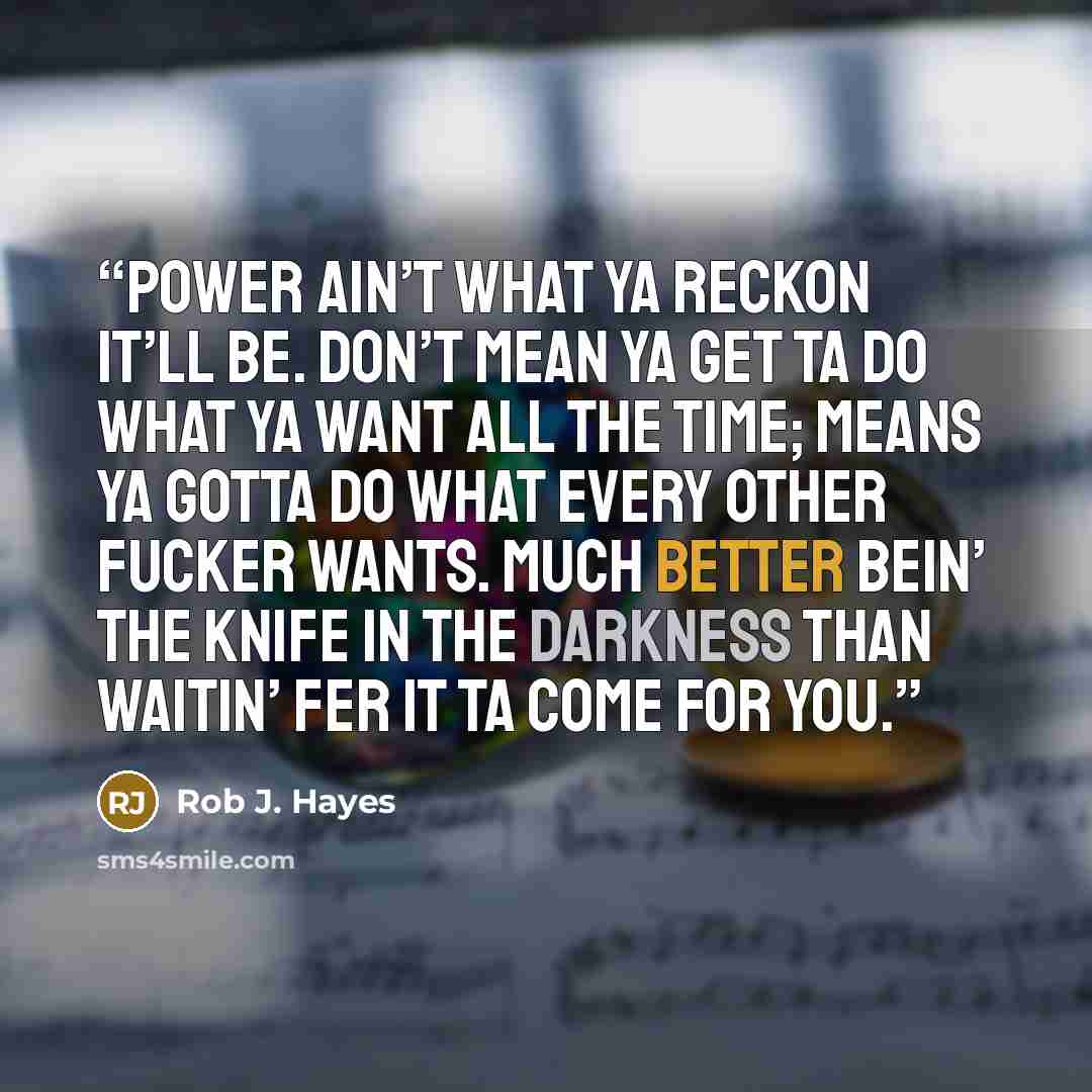 “Power ain’t what ya reckon it’ll be. Don’t mean ya get ta do what ya want all the time; means ya gotta do what every other fucker wants. Much better bein’ the knife in the darkness than waitin’ fer it ta come for you.” quote by Rob J. Hayes