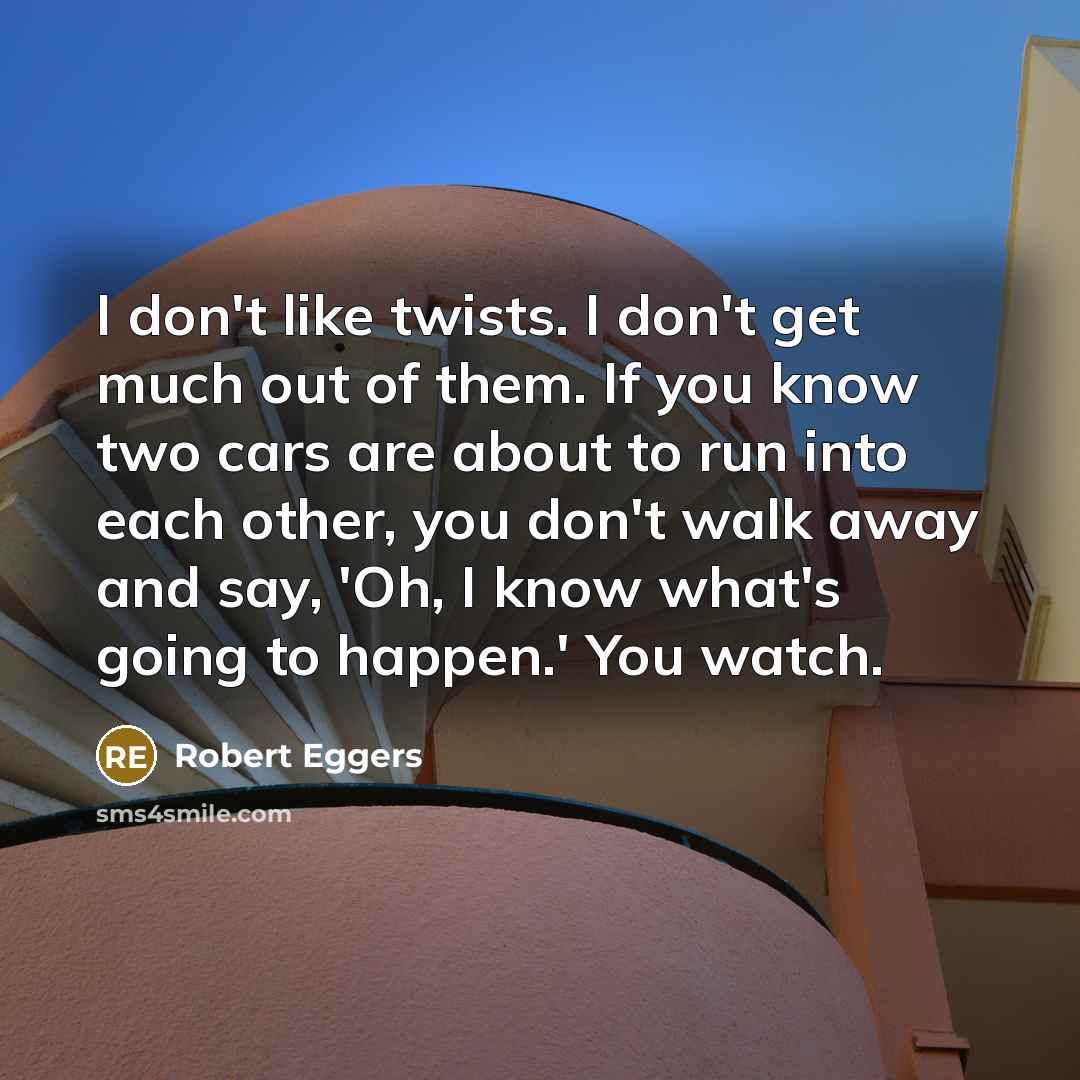 “I don't like twists. I don't get much out of them. If you know two cars are about to run into each other, you don't walk away and say, 'Oh, I know what's going to happen.' You watch.” quote by Robert Eggers
