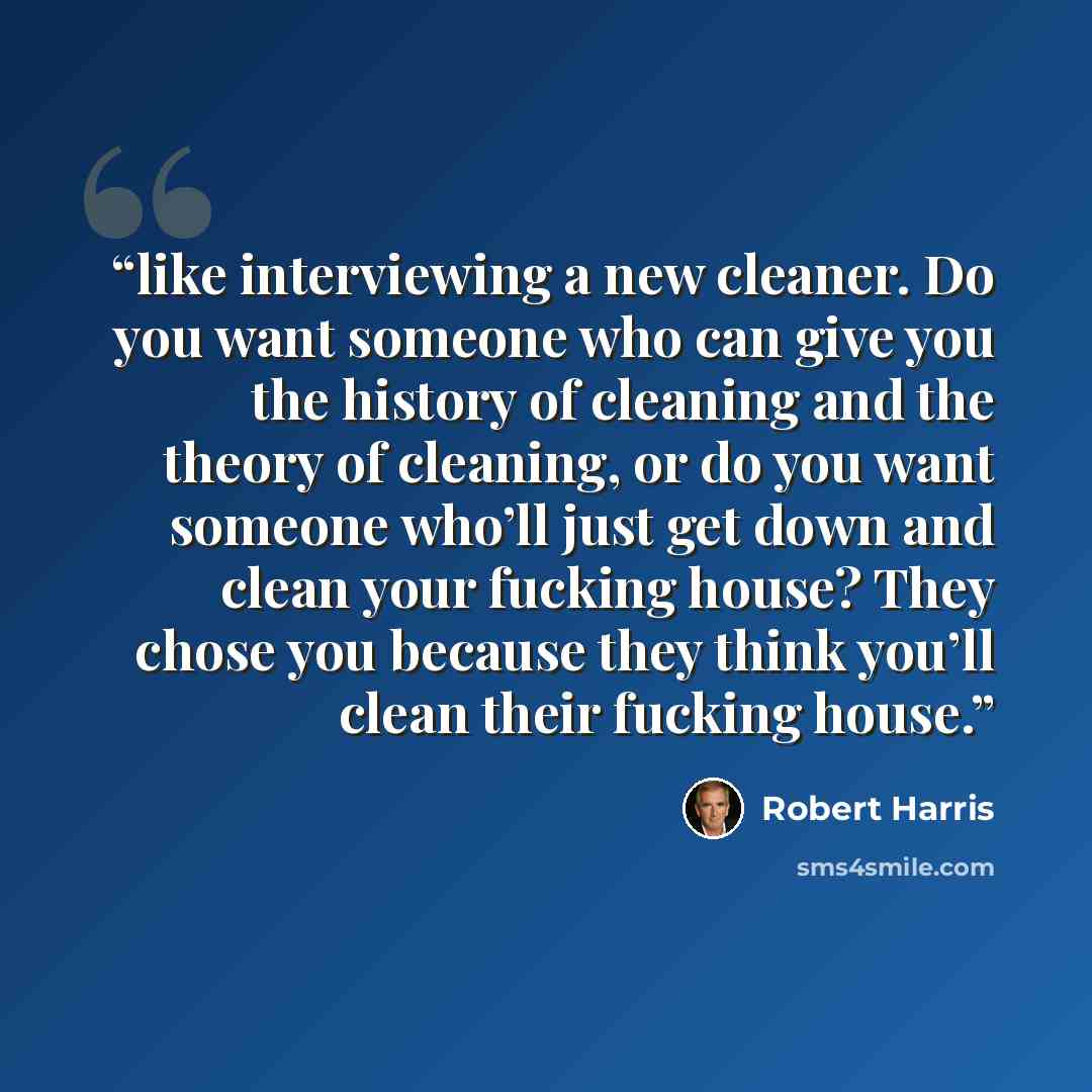 “like interviewing a new cleaner. Do you want someone who can give you the history of cleaning and the theory of cleaning, or do you want someone who’ll just get down and clean your fucking house? They chose you because they think you’ll clean their fucking house.” quote by Robert Harris