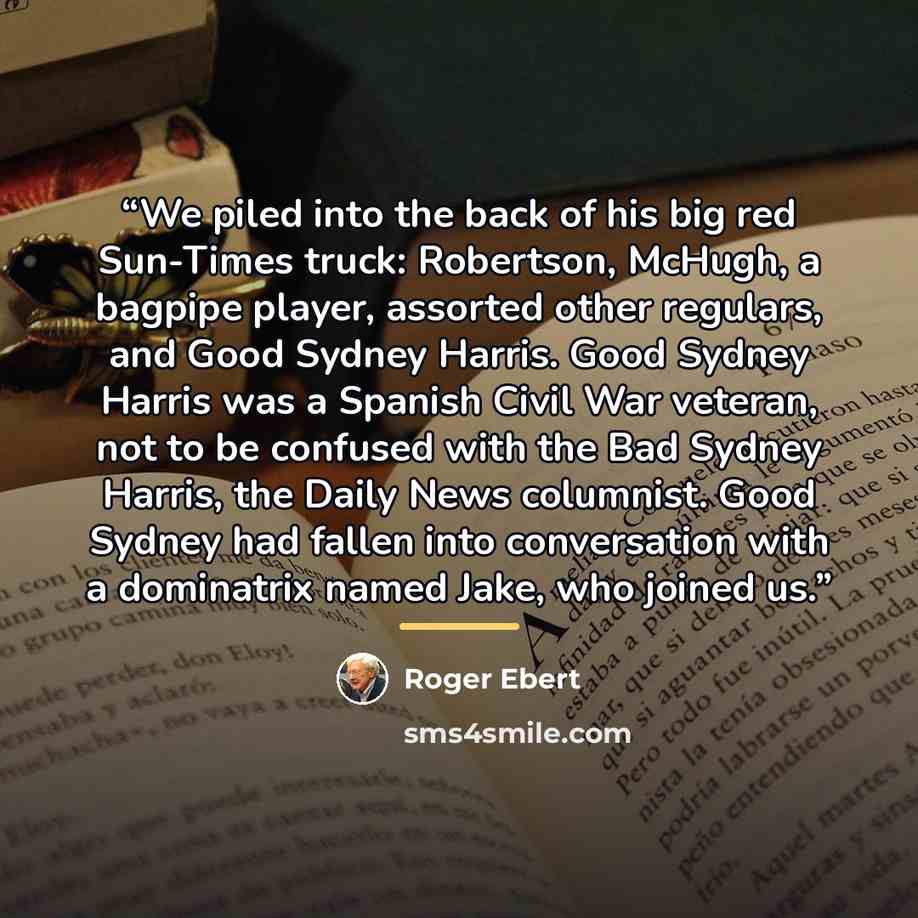 “We piled into the back of his big red Sun-Times truck: Robertson, McHugh, a bagpipe player, assorted other regulars, and Good Sydney Harris. Good Sydney Harris was a Spanish Civil War veteran, not to be confused with the Bad Sydney Harris, the Daily News columnist. Good Sydney had fallen into…” quote by Roger Ebert
