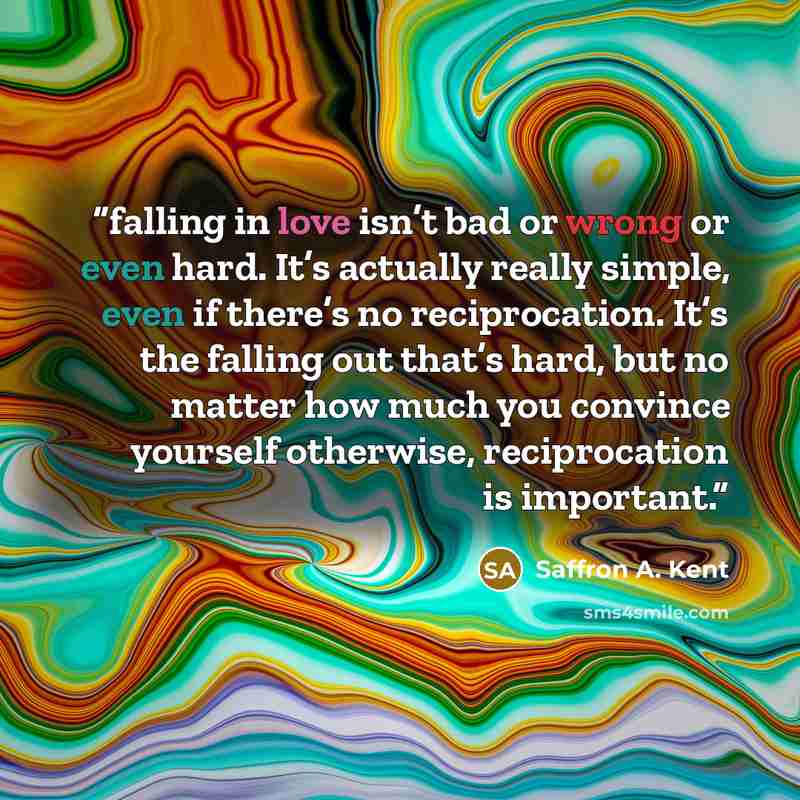 “falling in love isn’t bad or wrong or even hard. It’s actually really simple, even if there’s no reciprocation. It’s the falling out that’s hard, but no matter how much you convince yourself otherwise, reciprocation is important.” quote by Saffron A. Kent