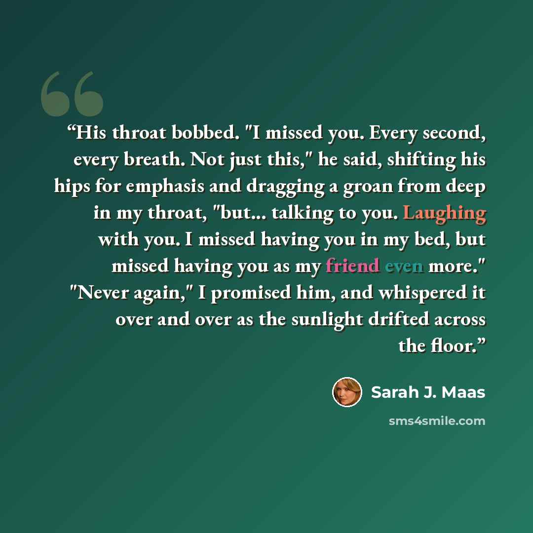 “His throat bobbed. "I missed you. Every second, every breath. Not just this," he said, shifting his hips for emphasis and dragging a groan from deep in my throat, "but... talking to you. Laughing with you. I missed having you in my bed, but missed having you as my friend even more." "Never again,"…” quote by Sarah J. Maas