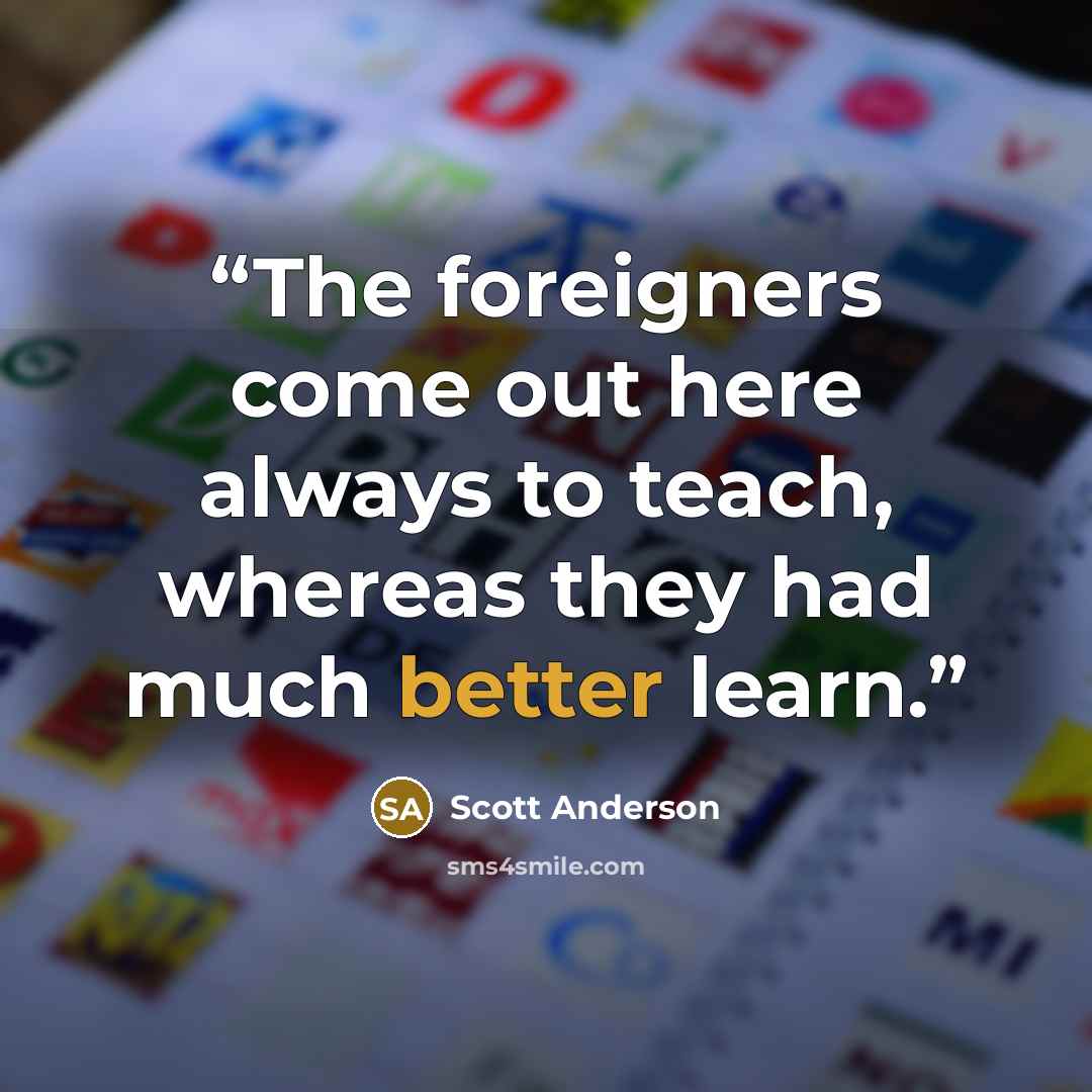 “The foreigners come out here always to teach, whereas they had much better learn.” quote by Scott Anderson