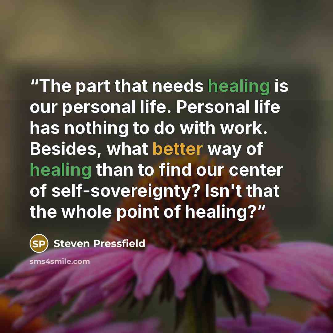 “The part that needs healing is our personal life. Personal life has nothing to do with work. Besides, what better way of healing than to find our center of self-sovereignty? Isn't that the whole point of healing?” quote by Steven Pressfield