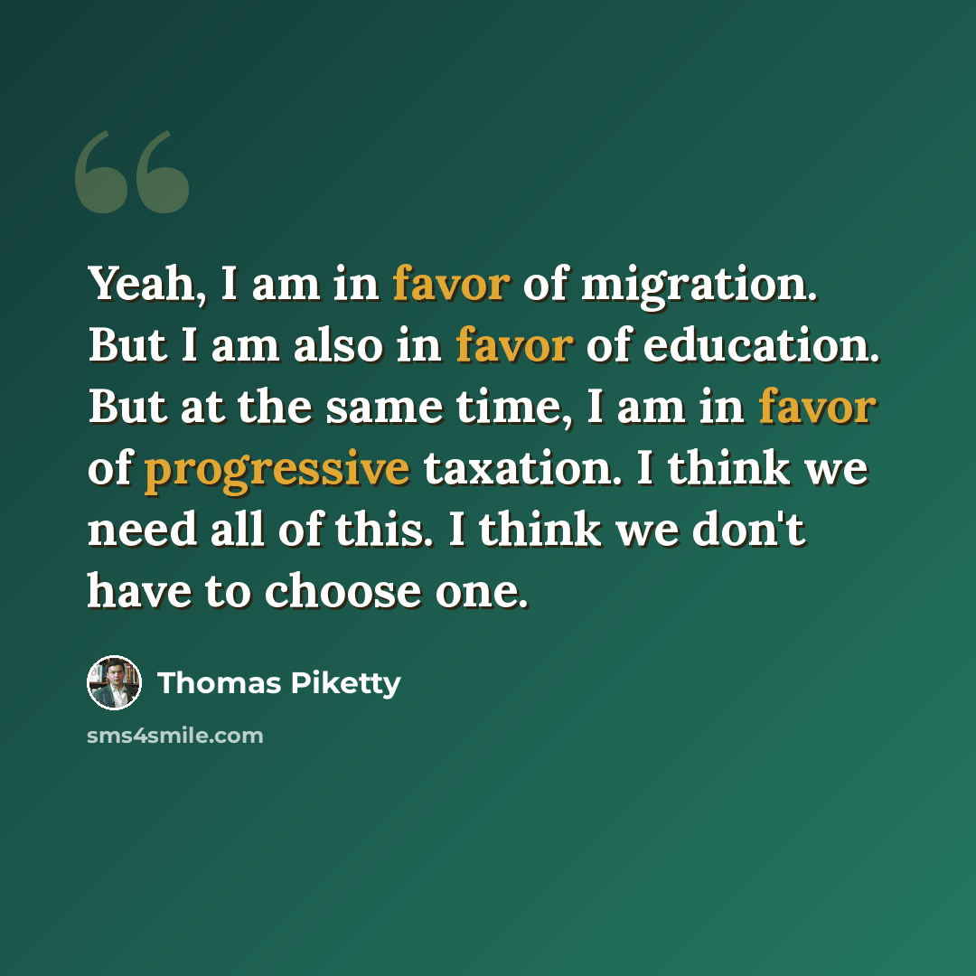 “Yeah, I am in favor of migration. But I am also in favor of education. But at the same time, I am in favor of progressive taxation. I think we need all of this. I think we don't have to choose one.” quote by Thomas Piketty