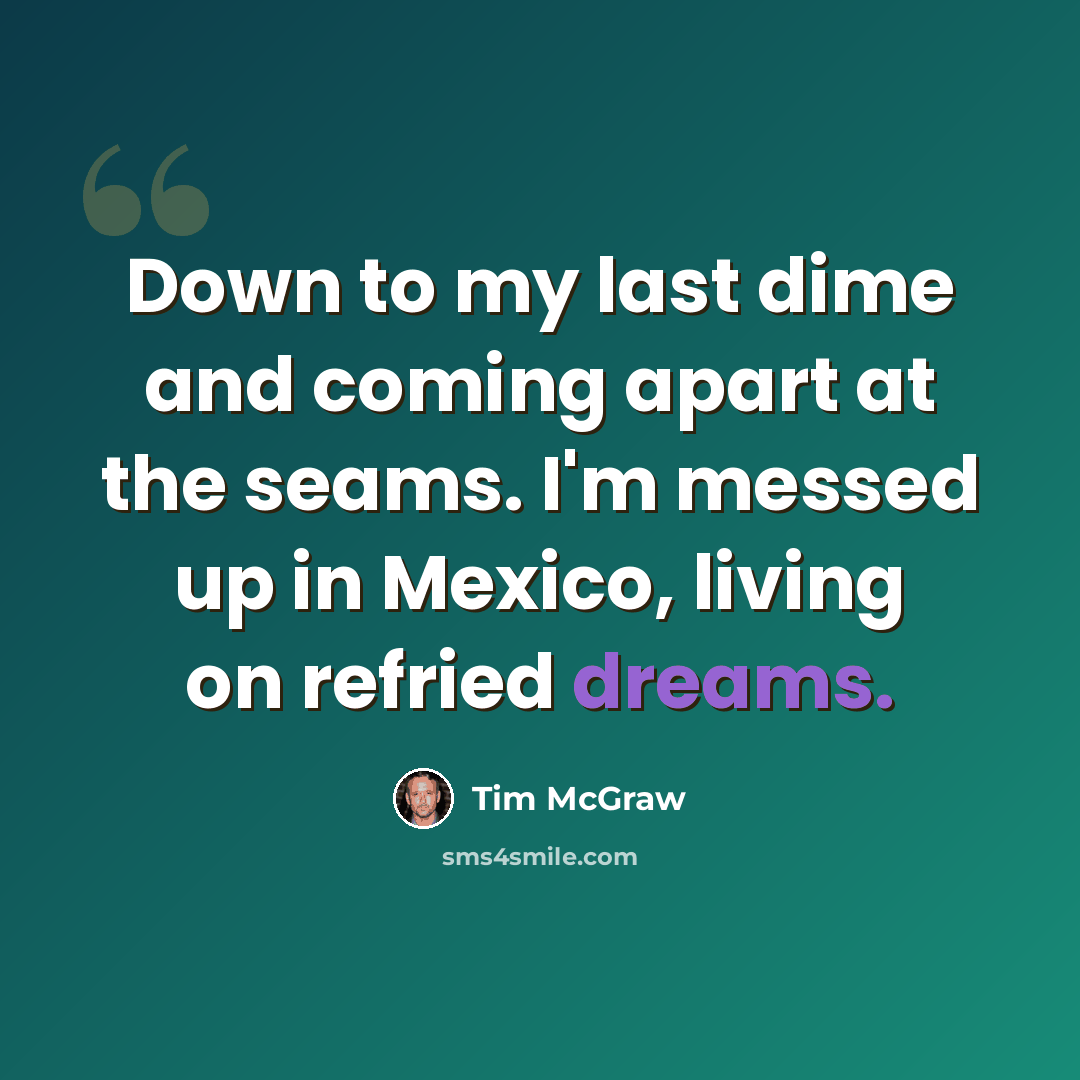 “Down to my last dime and coming apart at the seams. I'm messed up in Mexico, living on refried dreams.” quote by Tim McGraw