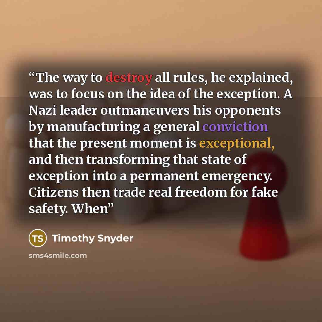 “The way to destroy all rules, he explained, was to focus on the idea of the exception. A Nazi leader outmaneuvers his opponents by manufacturing a general conviction that the present moment is exceptional, and then transforming that state of exception into a permanent emergency. Citizens then…” quote by Timothy Snyder