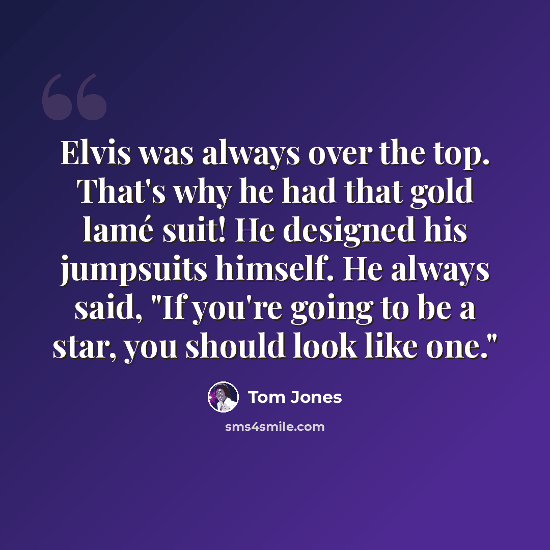 “Elvis was always over the top. That's why he had that gold lamé suit! He designed his jumpsuits himself. He always said, "If you're going to be a star, you should look like one."” quote by Tom Jones