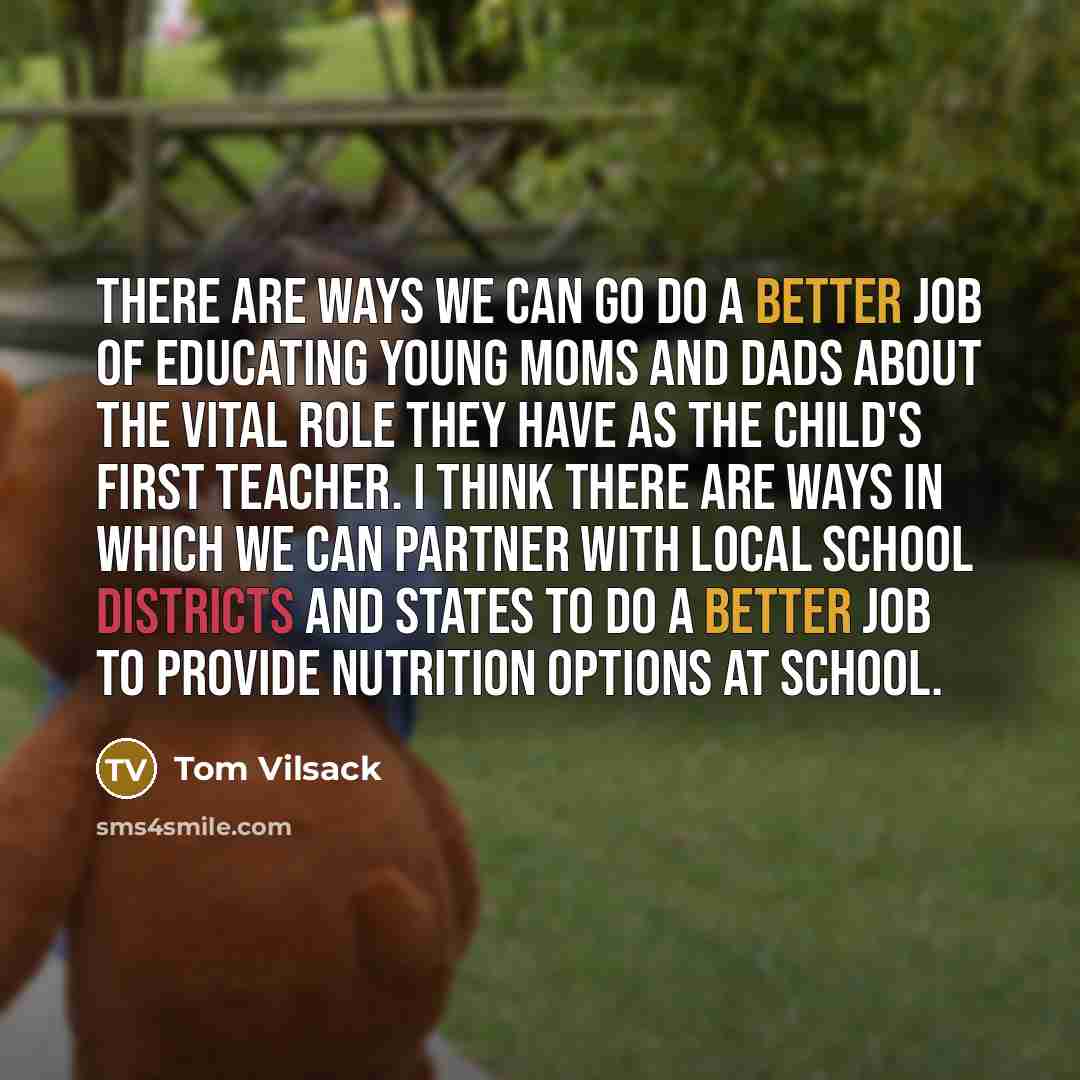 “There are ways we can go do a better job of educating young moms and dads about the vital role they have as the child's first teacher. I think there are ways in which we can partner with local school districts and states to do a better job to provide nutrition options at school.” quote by Tom Vilsack